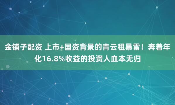 金铺子配资 上市+国资背景的青云租暴雷！奔着年化16.8%收益的投资人血本无归