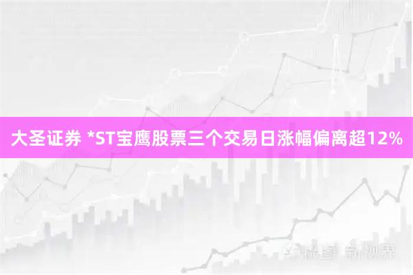 大圣证券 *ST宝鹰股票三个交易日涨幅偏离超12%