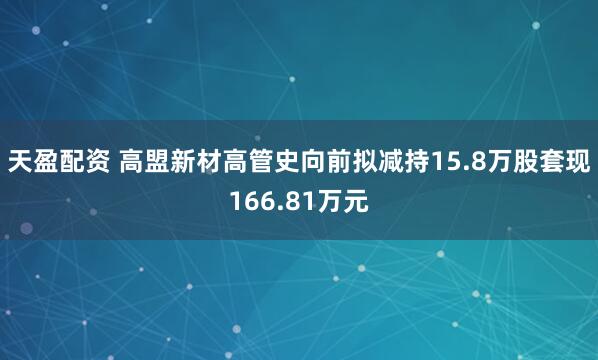 天盈配资 高盟新材高管史向前拟减持15.8万股套现166.81万元