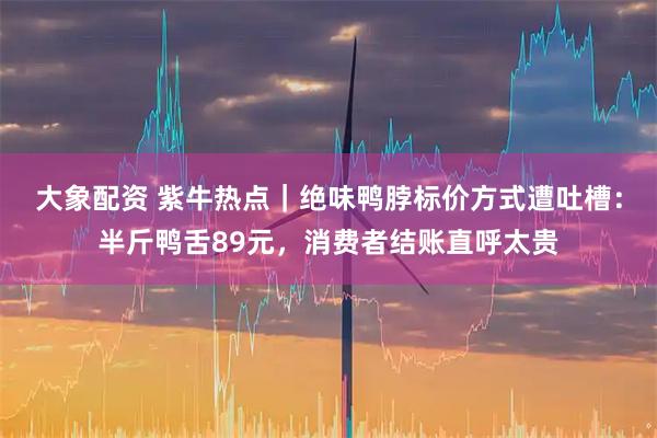 大象配资 紫牛热点｜绝味鸭脖标价方式遭吐槽：半斤鸭舌89元，消费者结账直呼太贵