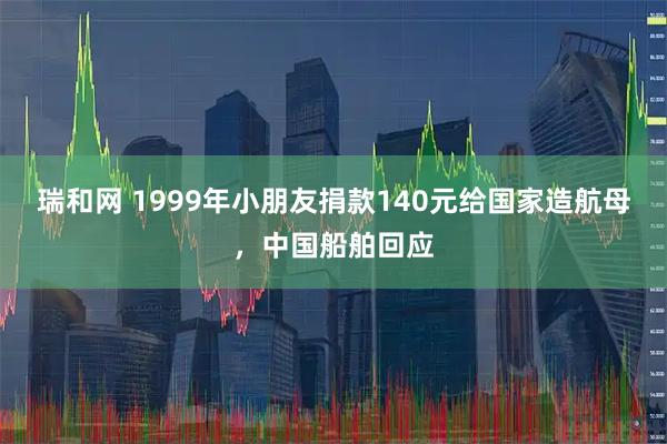 瑞和网 1999年小朋友捐款140元给国家造航母，中国船舶回应