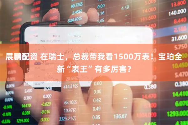 展鵬配资 在瑞士，总裁带我看1500万表！宝珀全新“表王”有多厉害？