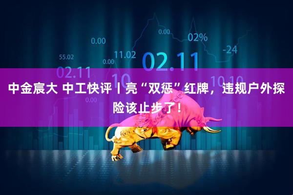 中金宸大 中工快评丨亮“双惩”红牌，违规户外探险该止步了！