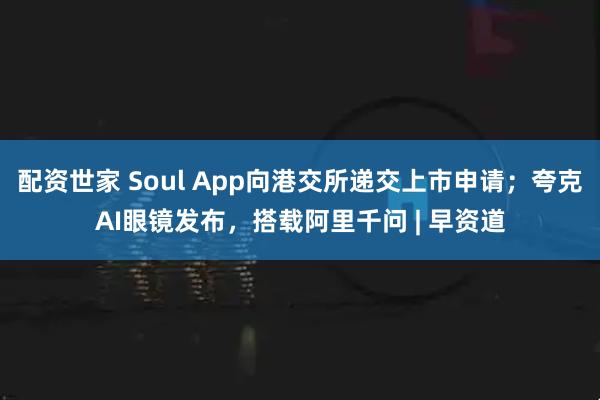 配资世家 Soul App向港交所递交上市申请;夸克AI眼镜发布,搭载阿里千问 | 早资道