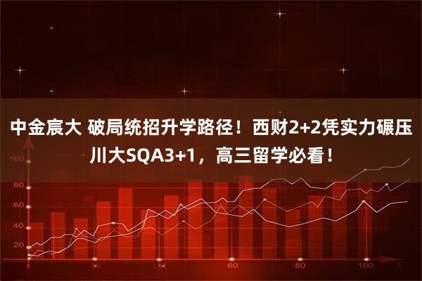 中金宸大 破局统招升学路径！西财2+2凭实力碾压川大SQA3+1，高三留学必看！