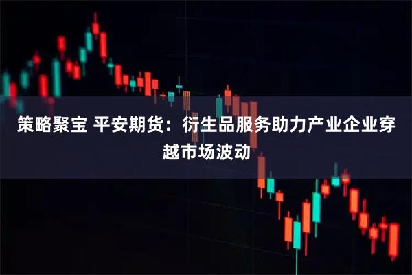 策略聚宝 平安期货：衍生品服务助力产业企业穿越市场波动