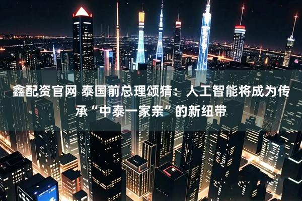 鑫配资官网 泰国前总理颂猜：人工智能将成为传承“中泰一家亲”的新纽带