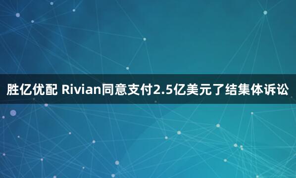 胜亿优配 Rivian同意支付2.5亿美元了结集体诉讼