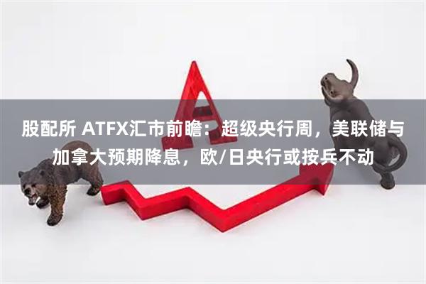 股配所 ATFX汇市前瞻：超级央行周，美联储与加拿大预期降息，欧/日央行或按兵不动