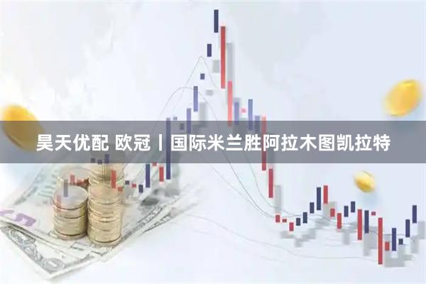 昊天优配 欧冠丨国际米兰胜阿拉木图凯拉特