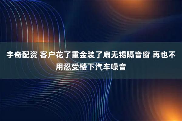 宇奇配资 客户花了重金装了扇无锡隔音窗 再也不用忍受楼下汽车噪音