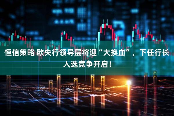 恒信策略 欧央行领导层将迎“大换血”，下任行长人选竞争开启！