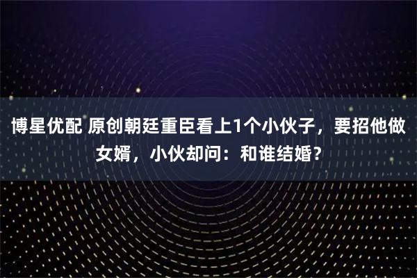 博星优配 原创朝廷重臣看上1个小伙子，要招他做女婿，小伙却问：和谁结婚？