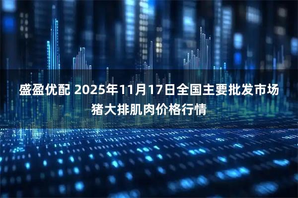 盛盈优配 2025年11月17日全国主要批发市场猪大排肌肉价格行情