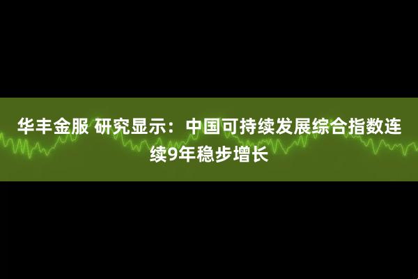 华丰金服 研究显示：中国可持续发展综合指数连续9年稳步增长