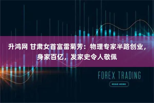 升鸿网 甘肃女首富雷菊芳：物理专家半路创业，身家百亿，发家史令人敬佩