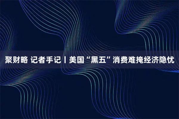 聚财略 记者手记丨美国“黑五”消费难掩经济隐忧