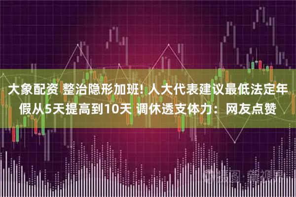 大象配资 整治隐形加班! 人大代表建议最低法定年假从5天提高到10天 调休透支体力：网友点赞