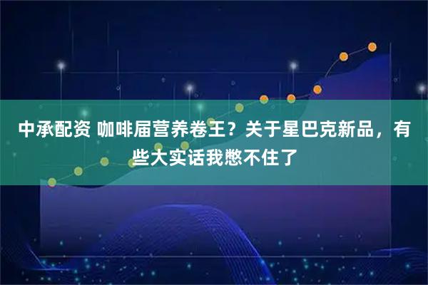 中承配资 咖啡届营养卷王？关于星巴克新品，有些大实话我憋不住了