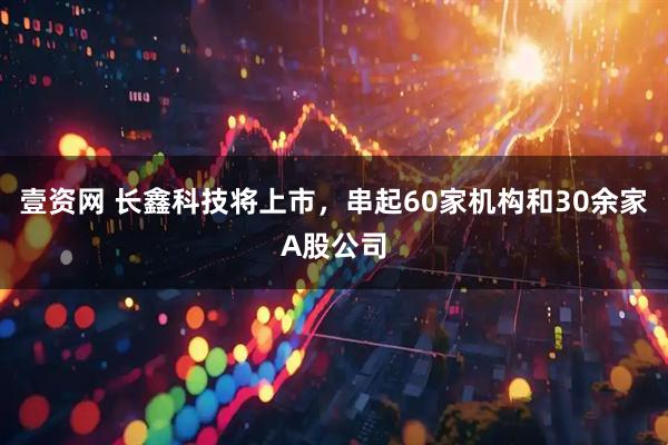 壹资网 长鑫科技将上市，串起60家机构和30余家A股公司