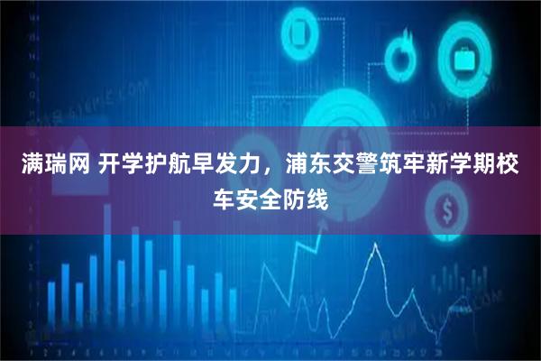 满瑞网 开学护航早发力，浦东交警筑牢新学期校车安全防线