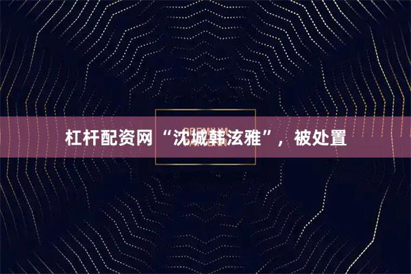 杠杆配资网 “沈城韩泫雅”,被处置