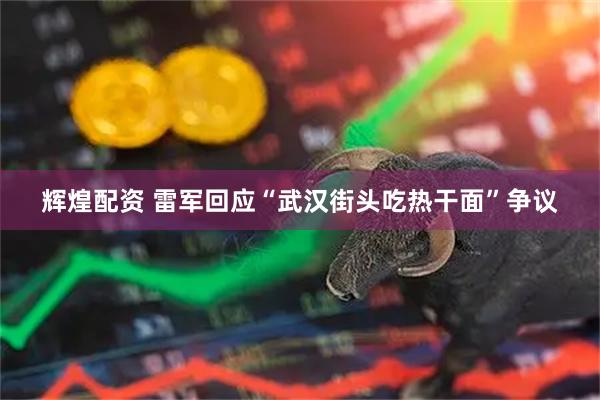 辉煌配资 雷军回应“武汉街头吃热干面”争议